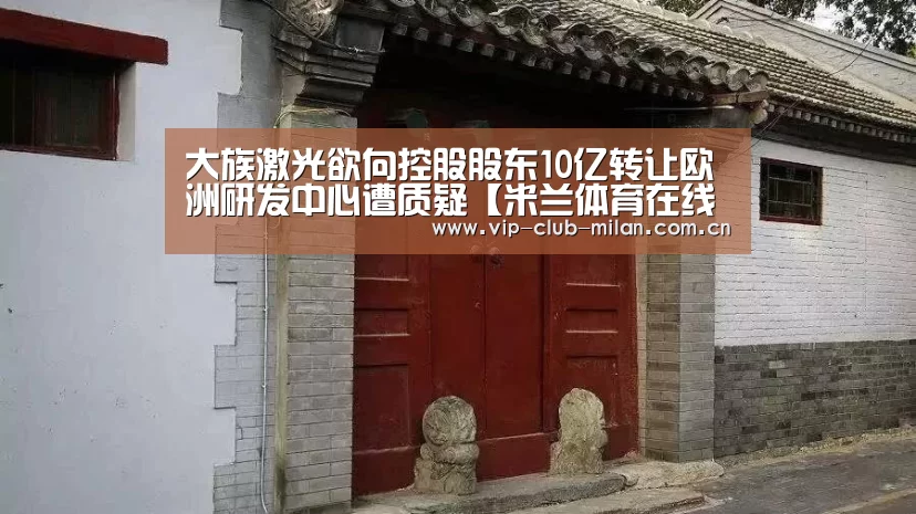 大族激光欲向控股股东10亿转让欧洲研发中心遭质疑【米兰体育在线登录】(图4) 米兰体育入口