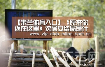 【米兰体育入口】《原来你还在这里》沈居安结局是什么?和谁在一起了?(图1) 米兰体育在线登录